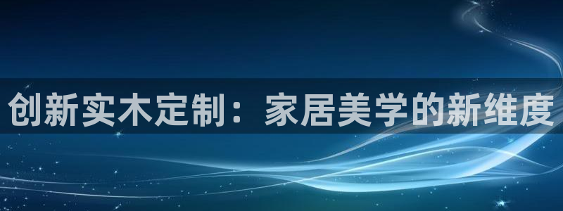 沐鸣2平台注册会员：创新实木定制：家居美学的新维度